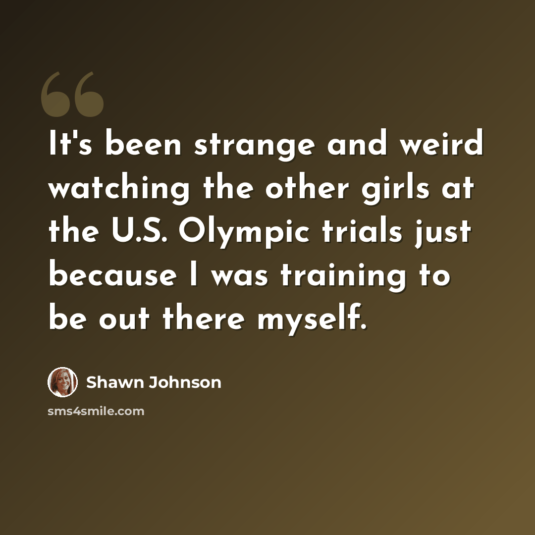 “It's been strange and weird watching the other girls at the U.S. Olympic trials just because I was training to be out there myself.” quote by Shawn Johnson