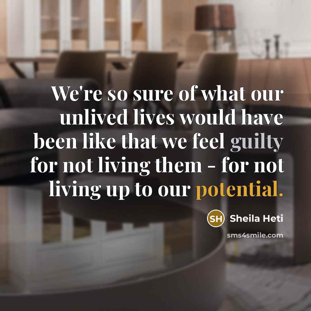 “We're so sure of what our unlived lives would have been like that we feel guilty for not living them - for not living up to our potential.” quote by Sheila Heti