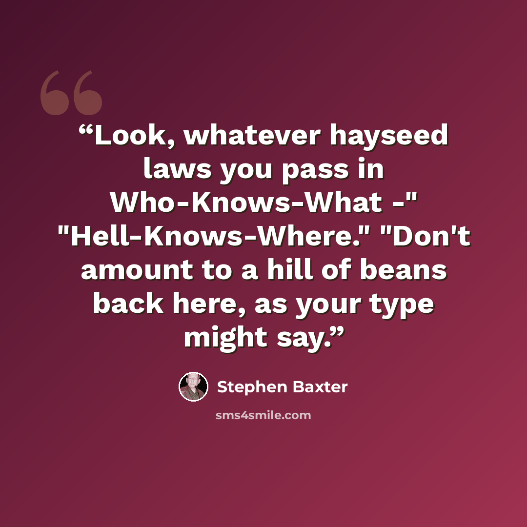 “Look, whatever hayseed laws you pass in Who-Knows-What -" "Hell-Knows-Where." "Don't amount to a hill of beans back here, as your type might say.” quote by Stephen Baxter