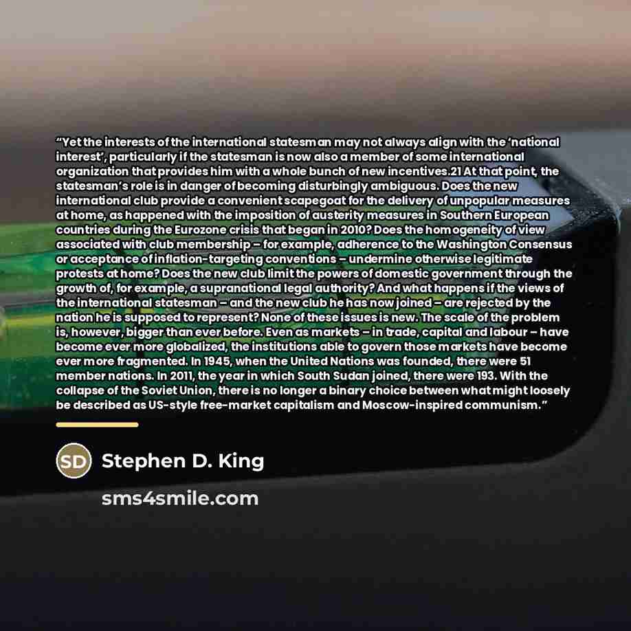 “Yet the interests of the international statesman may not always align with the ‘national interest’, particularly if the statesman is now also a member of some international organization that provides him with a whole bunch of new incentives.21 At that point, the statesman’s role is in danger of…” quote by Stephen D. King