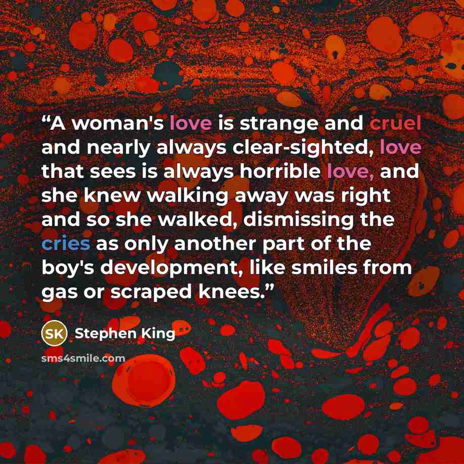 “A woman's love is strange and cruel and nearly always clear-sighted, love that sees is always horrible love, and she knew walking away was right and so she walked, dismissing the cries as only another part of the boy's development, like smiles from gas or scraped knees.” quote by Stephen King