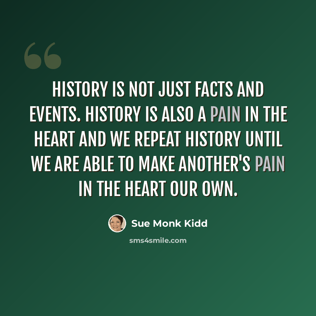 “History is not just facts and events. History is also a pain in the heart and we repeat history until we are able to make another's pain in the heart our own.” quote by Sue Monk Kidd