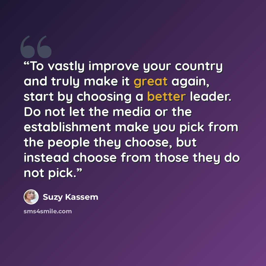 “To vastly improve your country and truly make it great again, start by choosing a better leader. Do not let the media or the establishment make you pick from the people they choose, but instead choose from those they do not pick.” quote by Suzy Kassem