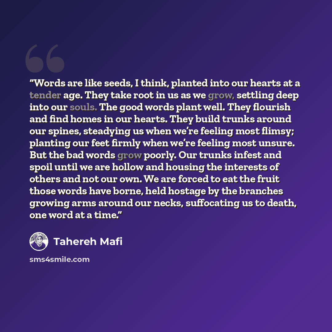 “Words are like seeds, I think, planted into our hearts at a tender age. They take root in us as we grow, settling deep into our souls. The good words plant well. They flourish and find homes in our hearts. They build trunks around our spines, steadying us when we’re feeling most flimsy; planting…” quote by Tahereh Mafi