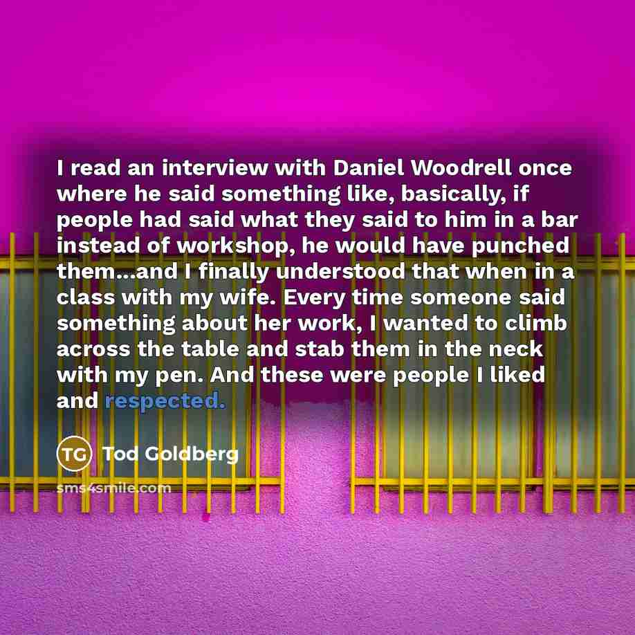 “I read an interview with Daniel Woodrell once where he said something like, basically, if people had said what they said to him in a bar instead of workshop, he would have punched them...and I finally understood that when in a class with my wife. Every time someone said something about her work, I…” quote by Tod Goldberg