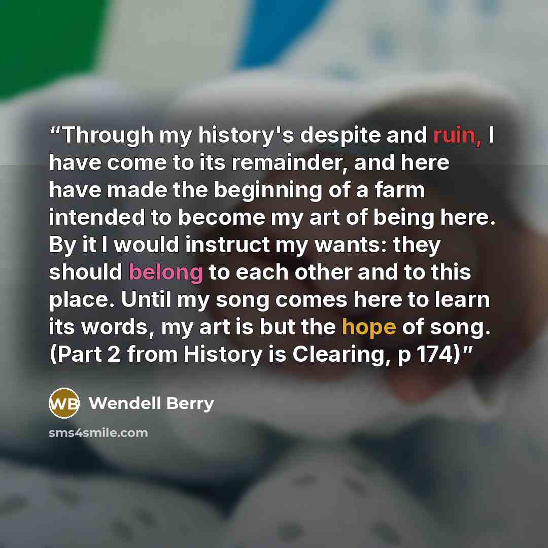 “Through my history's despite and ruin, I have come to its remainder, and here have made the beginning of a farm intended to become my art of being here. By it I would instruct my wants: they should belong to each other and to this place. Until my song comes here to learn its words, my art is but…” quote by Wendell Berry