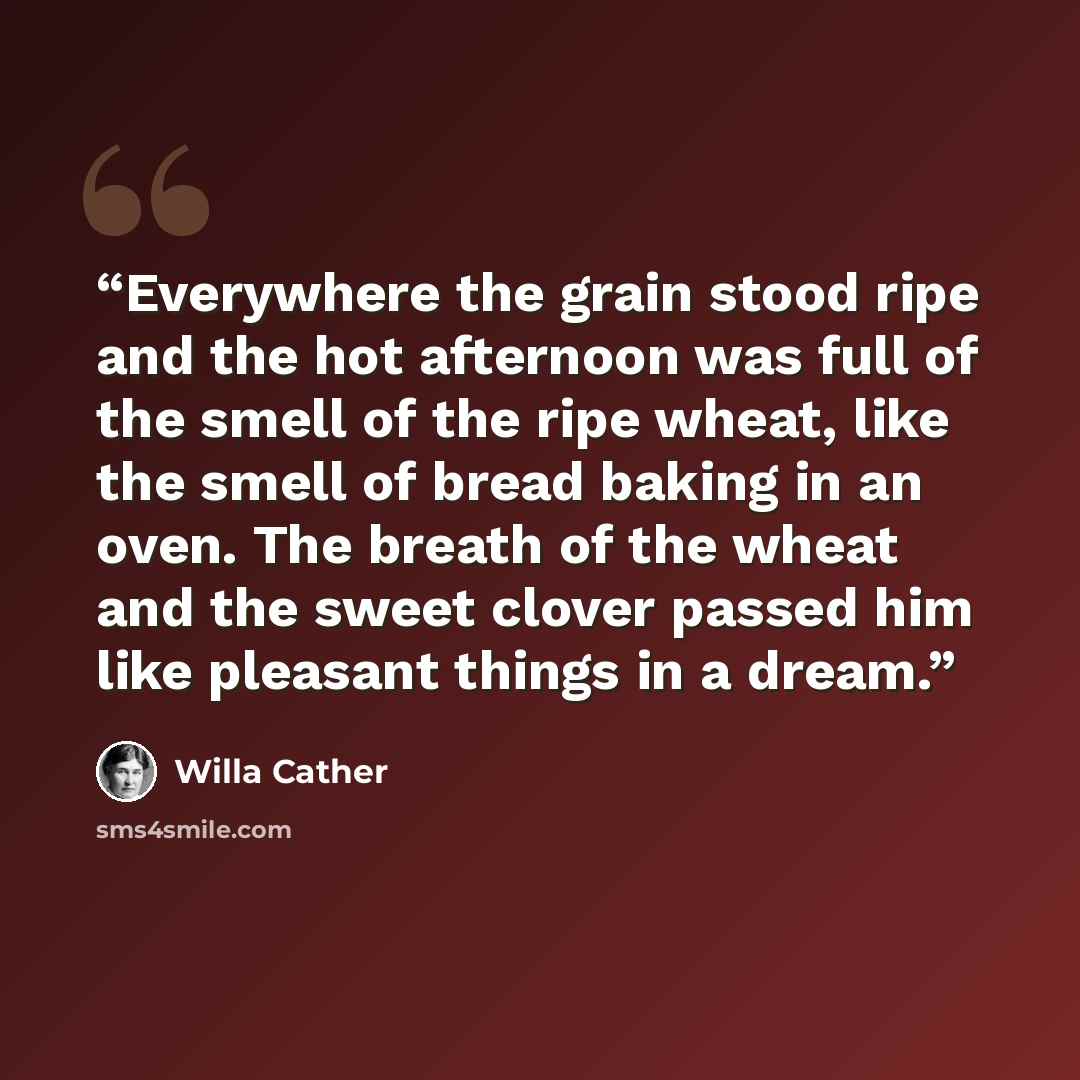 “Everywhere the grain stood ripe and the hot afternoon was full of the smell of the ripe wheat, like the smell of bread baking in an oven. The breath of the wheat and the sweet clover passed him like pleasant things in a dream.” quote by Willa Cather