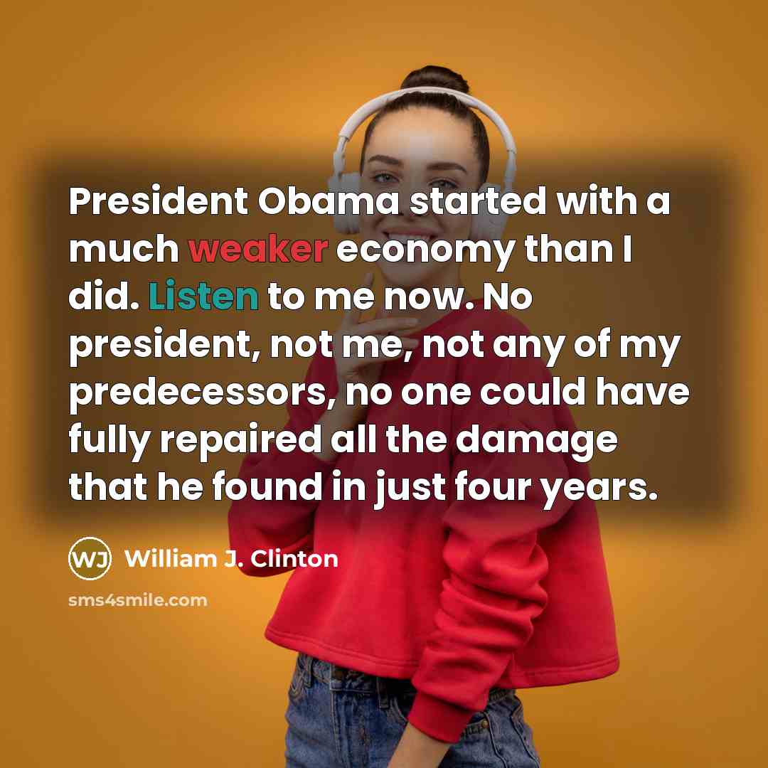 “President Obama started with a much weaker economy than I did. Listen to me now. No president, not me, not any of my predecessors, no one could have fully repaired all the damage that he found in just four years.” quote by William J. Clinton