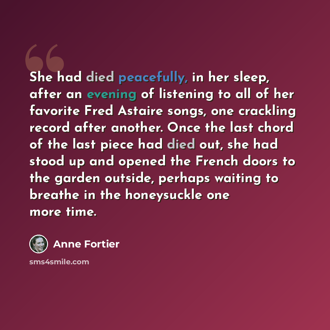 “She had died peacefully, in her sleep, after an evening of listening to all of her favorite Fred Astaire songs, one crackling record after another. Once the last chord of the last piece had died out, she had stood up and opened the French doors to the garden outside, perhaps waiting to breathe in…” quote by Anne Fortier