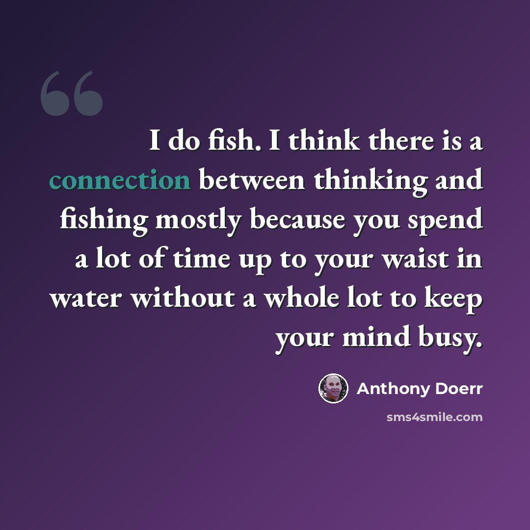 “I do fish. I think there is a connection between thinking and fishing mostly because you spend a lot of time up to your waist in water without a whole lot to keep your mind busy.” quote by Anthony Doerr