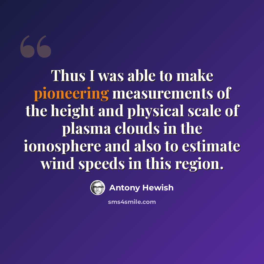 “Thus I was able to make pioneering measurements of the height and physical scale of plasma clouds in the ionosphere and also to estimate wind speeds in this region.” quote by Antony Hewish
