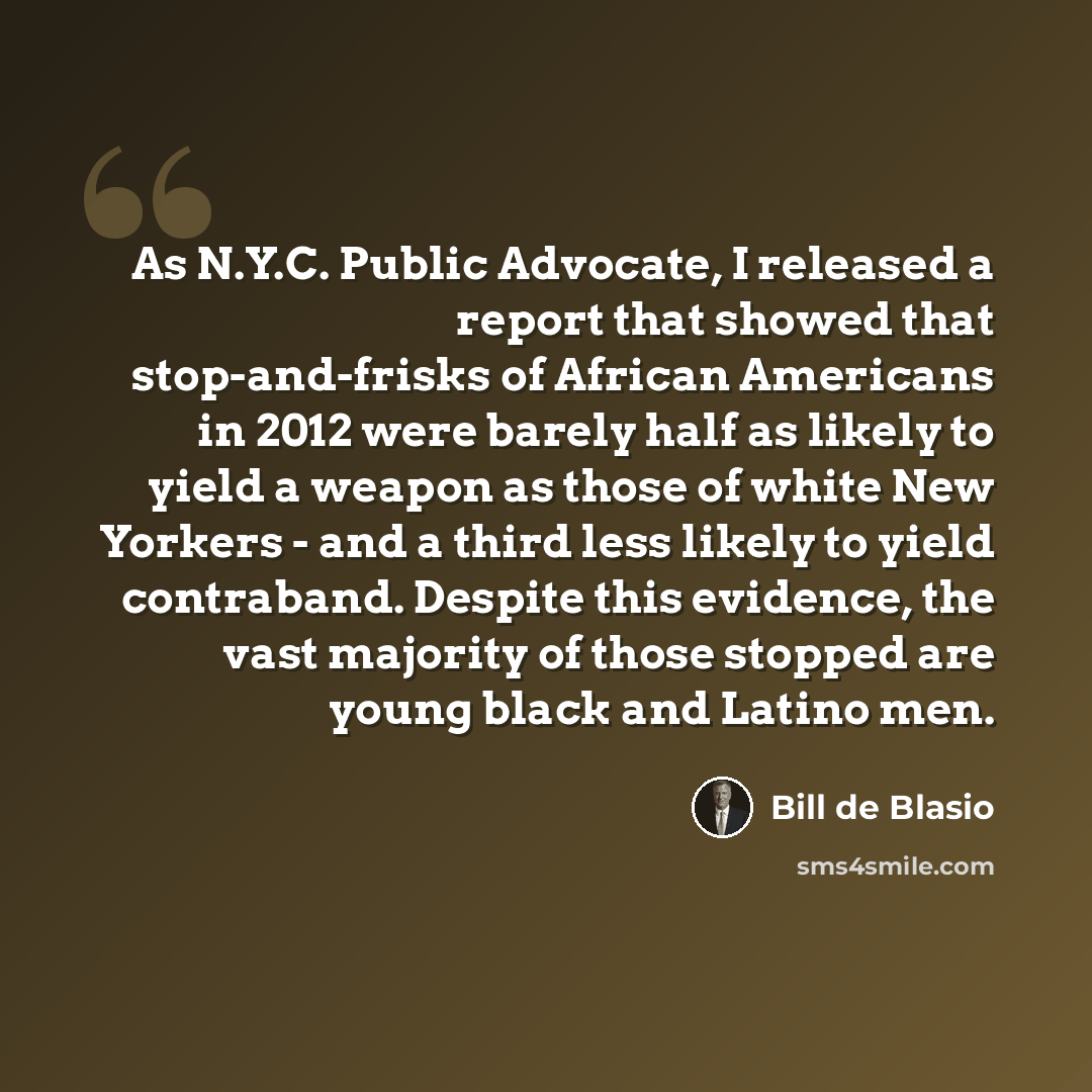 “As N.Y.C. Public Advocate, I released a report that showed that stop-and-frisks of African Americans in 2012 were barely half as likely to yield a weapon as those of white New Yorkers - and a third less likely to yield contraband. Despite this evidence, the vast majority of those stopped are young…” quote by Bill de Blasio