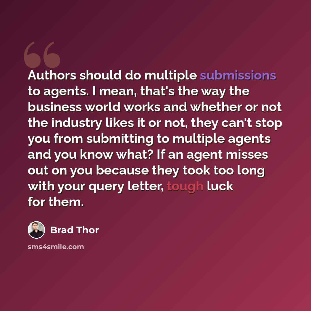 “Authors should do multiple submissions to agents. I mean, that's the way the business world works and whether or not the industry likes it or not, they can't stop you from submitting to multiple agents and you know what? If an agent misses out on you because they took too long with your query…” quote by Brad Thor