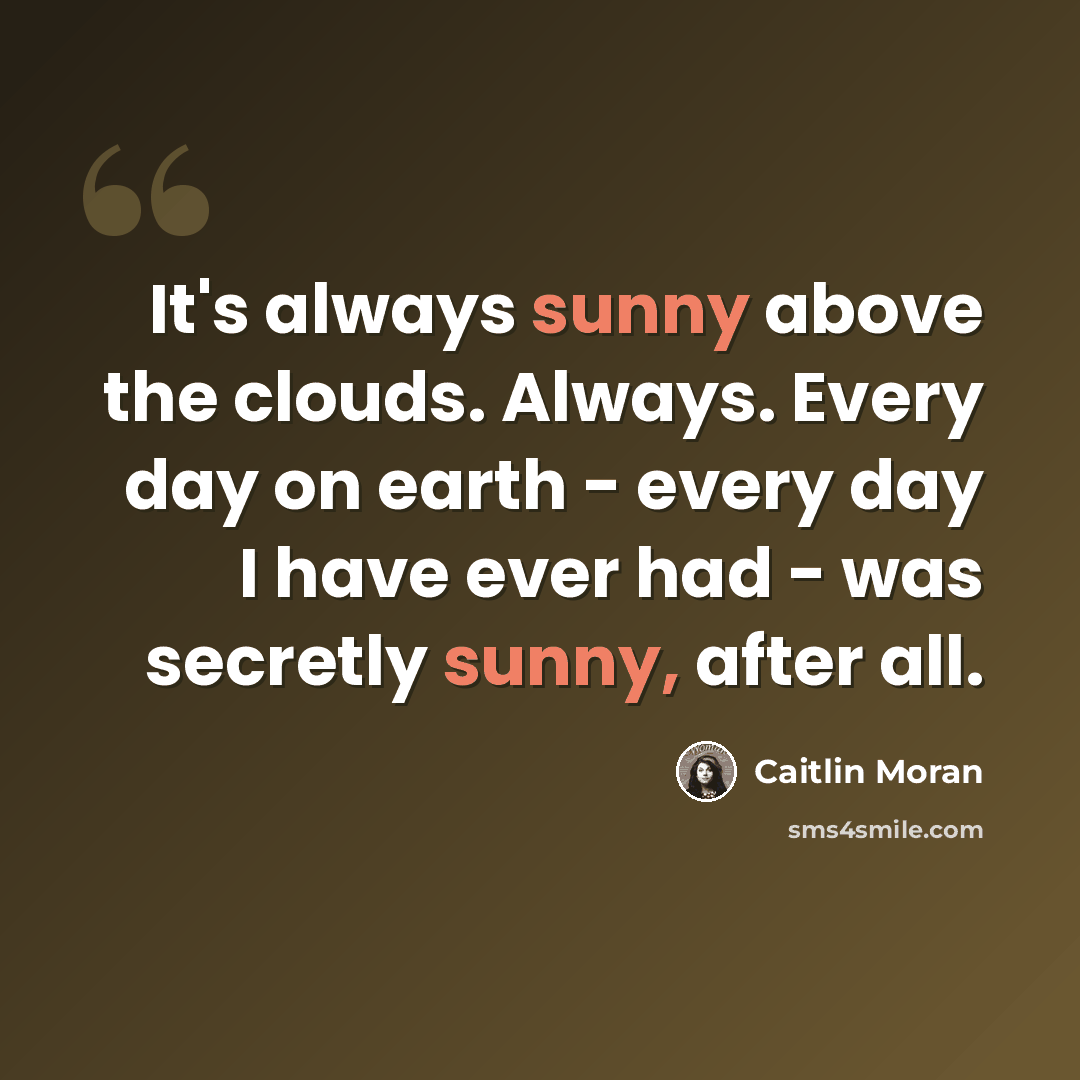 “It's always sunny above the clouds. Always. Every day on earth - every day I have ever had - was secretly sunny, after all.” quote by Caitlin Moran