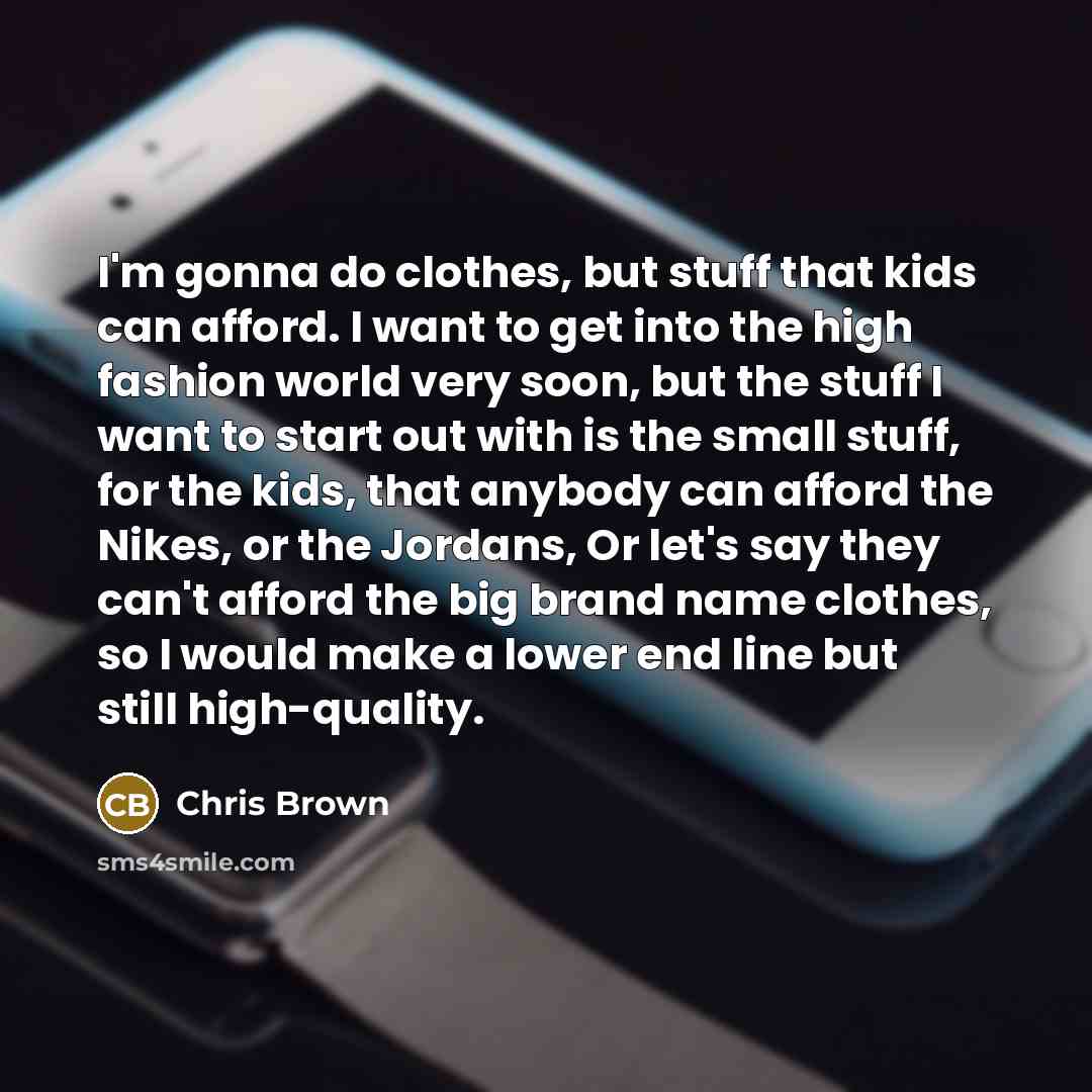 “I'm gonna do clothes, but stuff that kids can afford. I want to get into the high fashion world very soon, but the stuff I want to start out with is the small stuff, for the kids, that anybody can afford the Nikes, or the Jordans, Or let's say they can't afford the big brand name clothes, so I…” quote by Chris Brown