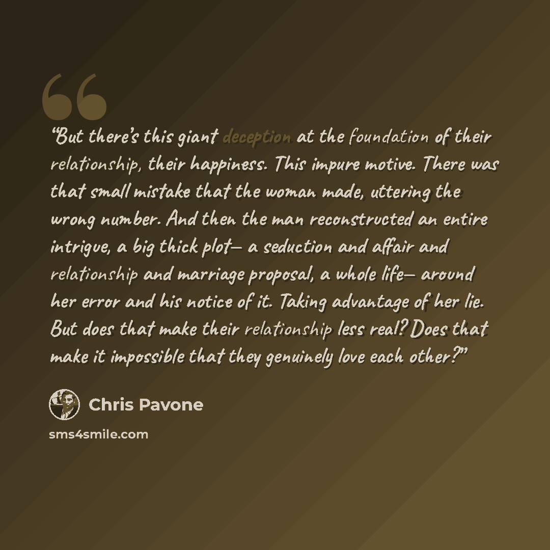 “But there’s this giant deception at the foundation of their relationship, their happiness. This impure motive. There was that small mistake that the woman made, uttering the wrong number. And then the man reconstructed an entire intrigue, a big thick plot— a seduction and affair and relationship…” quote by Chris Pavone