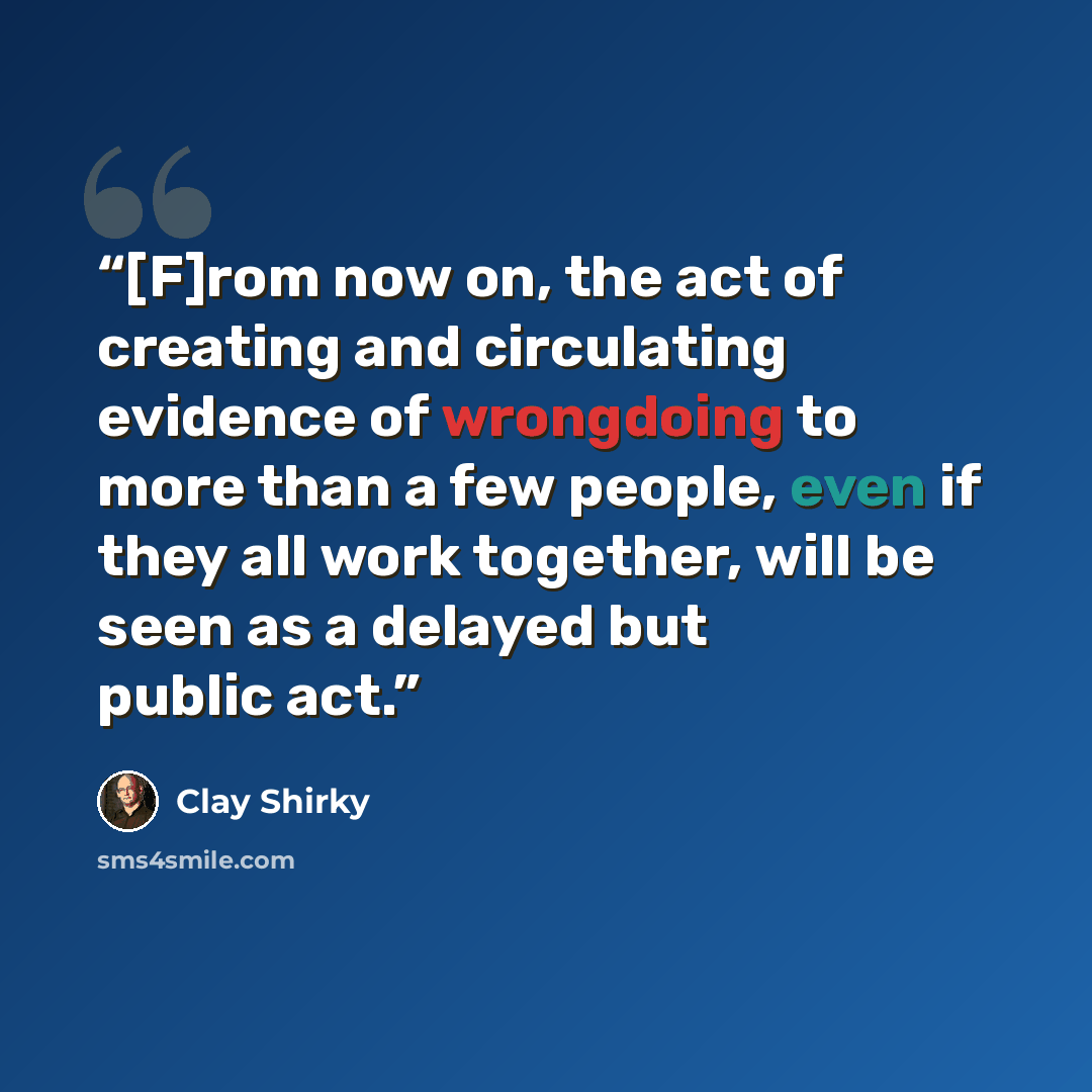 “[F]rom now on, the act of creating and circulating evidence of wrongdoing to more than a few people, even if they all work together, will be seen as a delayed but public act.” quote by Clay Shirky