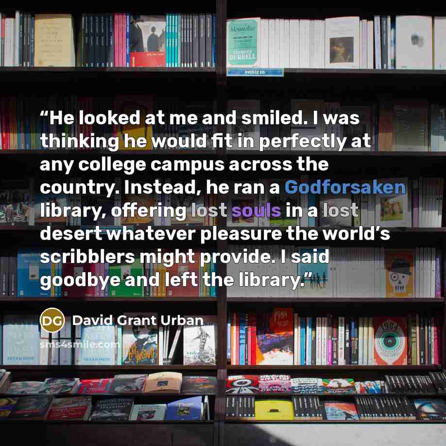 “He looked at me and smiled. I was thinking he would fit in perfectly at any college campus across the country. Instead, he ran a Godforsaken library, offering lost souls in a lost desert whatever pleasure the world’s scribblers might provide. I said goodbye and left the library.” quote by David Grant Urban