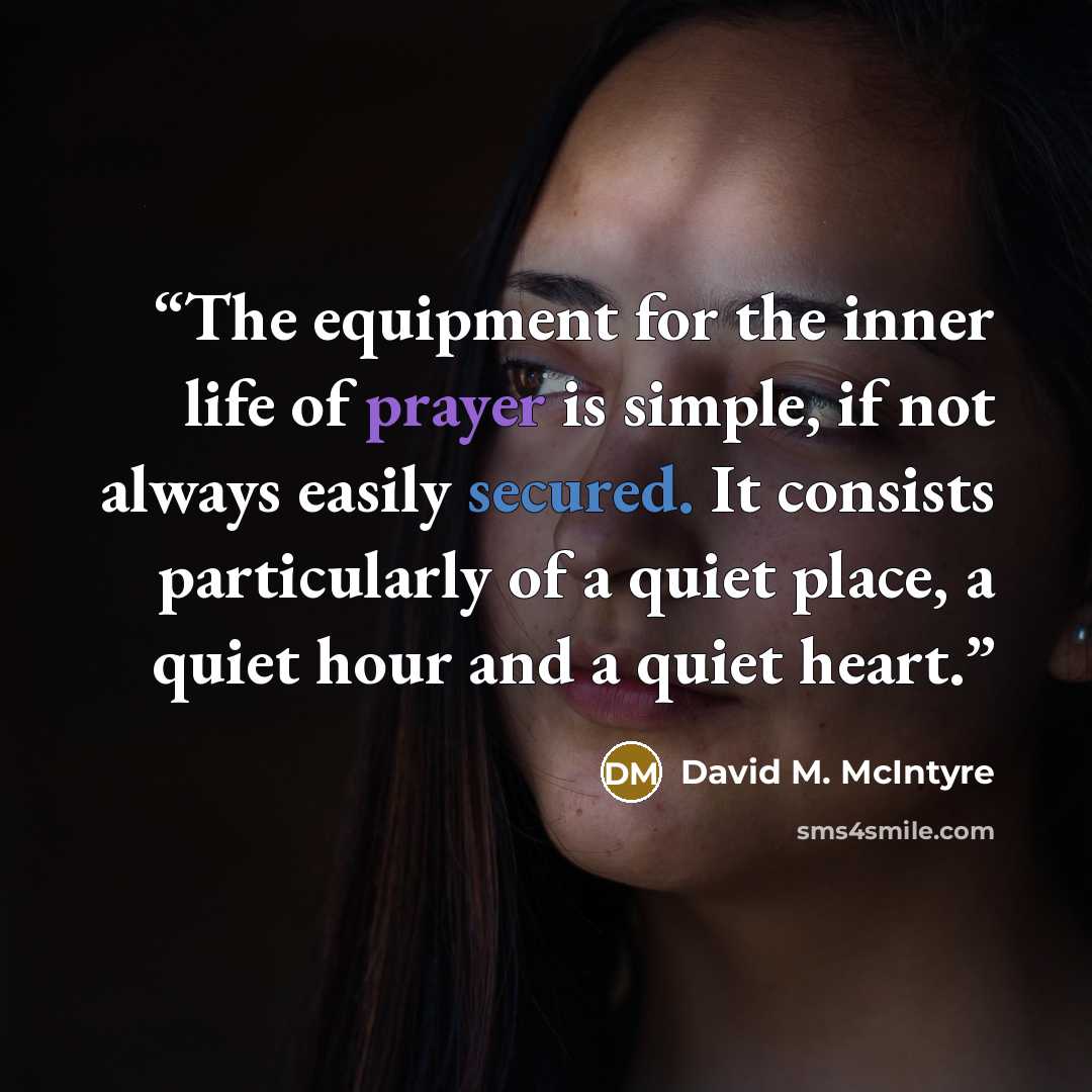 “The equipment for the inner life of prayer is simple, if not always easily secured. It consists particularly of a quiet place, a quiet hour and a quiet heart.” quote by David M. McIntyre