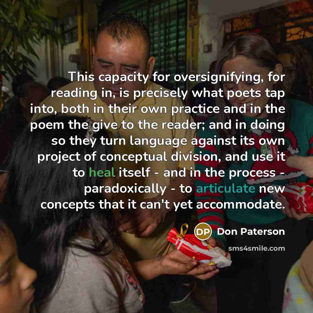 “This capacity for oversignifying, for reading in, is precisely what poets tap into, both in their own practice and in the poem the give to the reader; and in doing so they turn language against its own project of conceptual division, and use it to heal itself - and in the process - paradoxically…” quote by Don Paterson