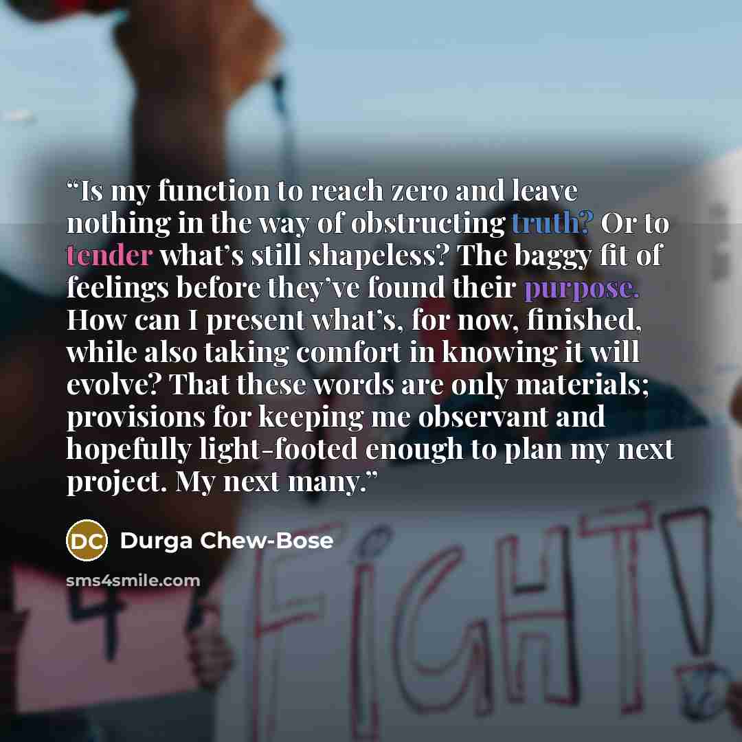“Is my function to reach zero and leave nothing in the way of obstructing truth? Or to tender what’s still shapeless? The baggy fit of feelings before they’ve found their purpose. How can I present what’s, for now, finished, while also taking comfort in knowing it will evolve? That these words are…” quote by Durga Chew-Bose
