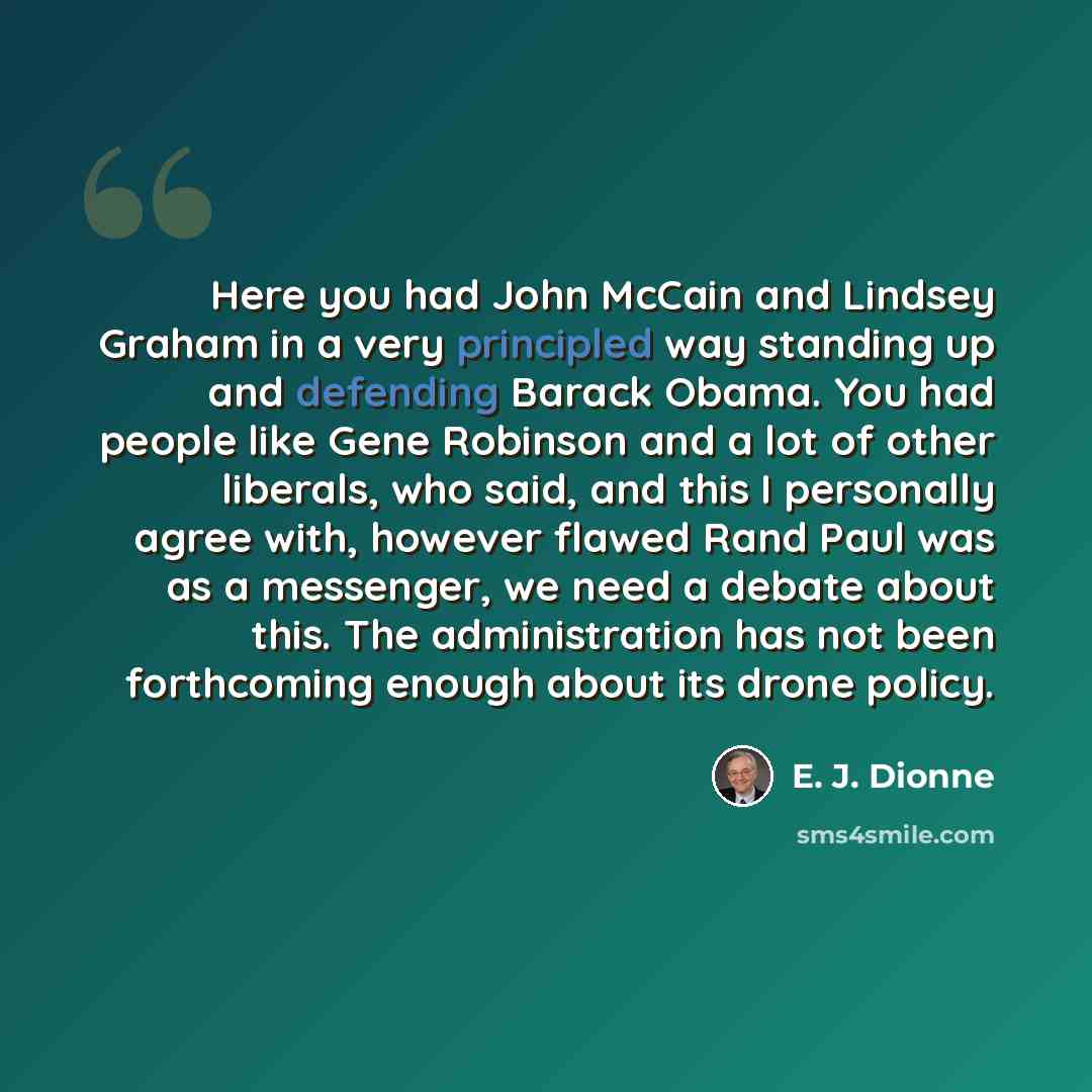 “Here you had John McCain and Lindsey Graham in a very principled way standing up and defending Barack Obama. You had people like Gene Robinson and a lot of other liberals, who said, and this I personally agree with, however flawed Rand Paul was as a messenger, we need a debate about this. The…” quote by E. J. Dionne