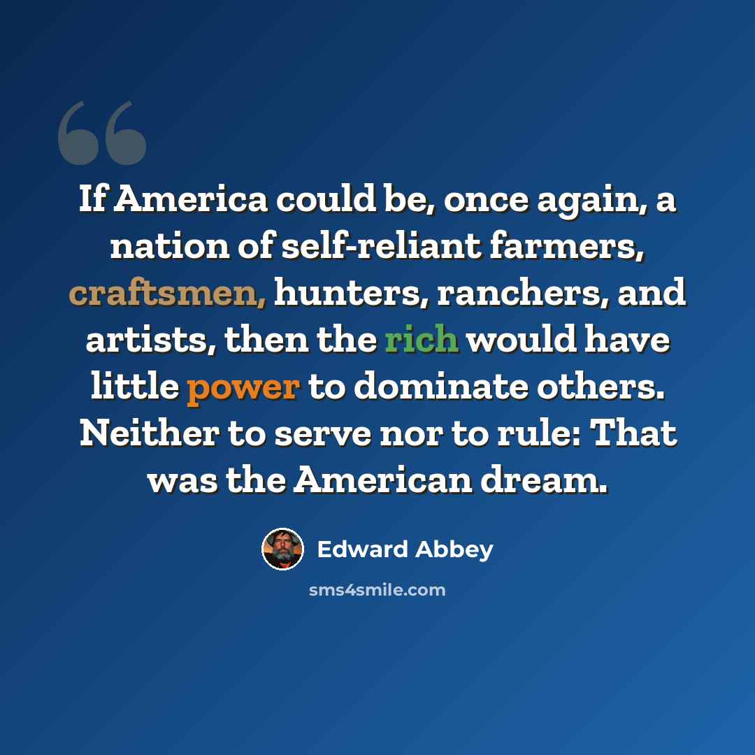 “If America could be, once again, a nation of self-reliant farmers, craftsmen, hunters, ranchers, and artists, then the rich would have little power to dominate others. Neither to serve nor to rule: That was the American dream.” quote by Edward Abbey