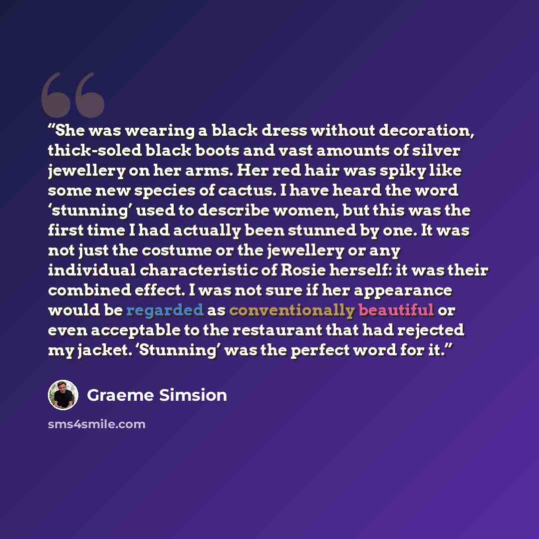 “She was wearing a black dress without decoration, thick-soled black boots and vast amounts of silver jewellery on her arms. Her red hair was spiky like some new species of cactus. I have heard the word ‘stunning’ used to describe women, but this was the first time I had actually been stunned by…” quote by Graeme Simsion