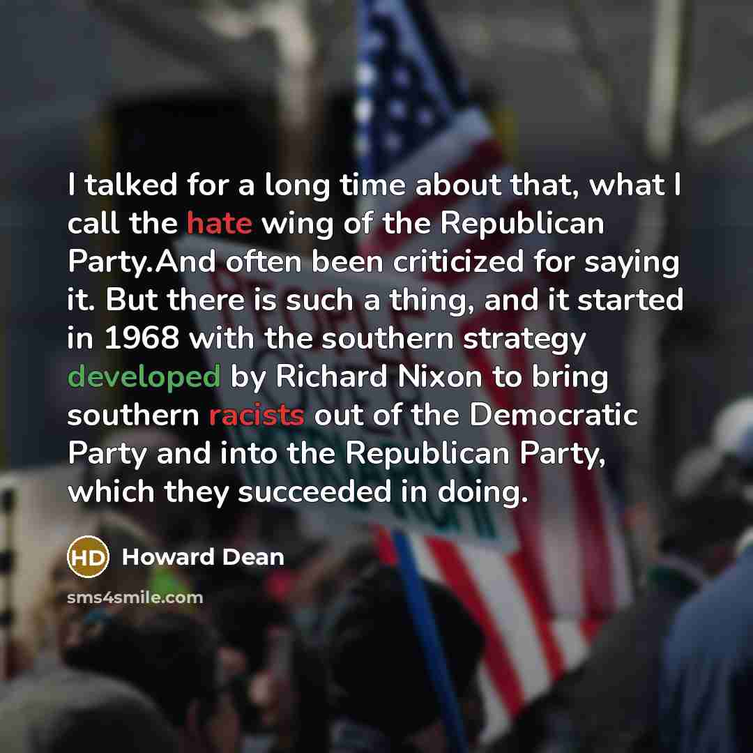 “I talked for a long time about that, what I call the hate wing of the Republican Party.And often been criticized for saying it. But there is such a thing, and it started in 1968 with the southern strategy developed by Richard Nixon to bring southern racists out of the Democratic Party and into the…” quote by Howard Dean
