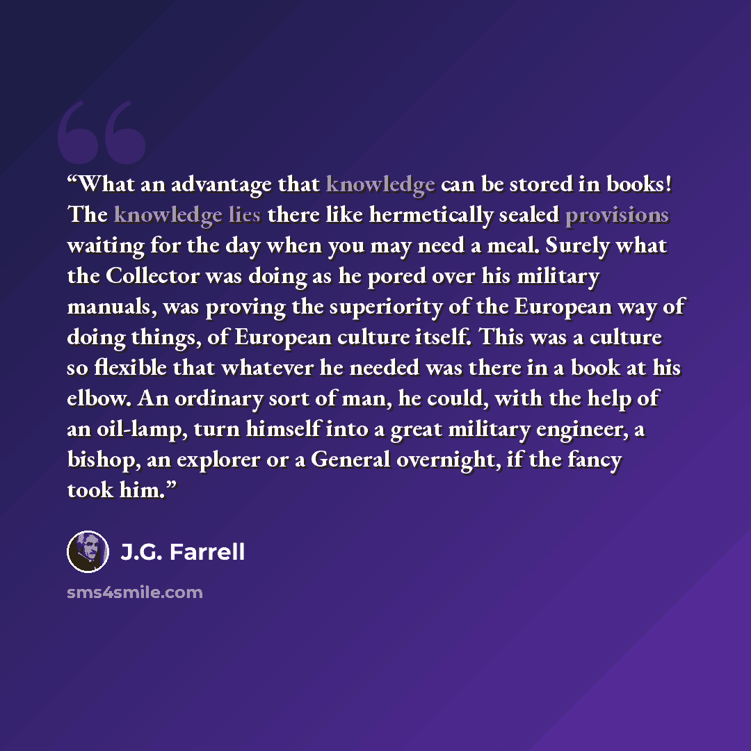 “What an advantage that knowledge can be stored in books! The knowledge lies there like hermetically sealed provisions waiting for the day when you may need a meal. Surely what the Collector was doing as he pored over his military manuals, was proving the superiority of the European way of doing…” quote by J.G. Farrell