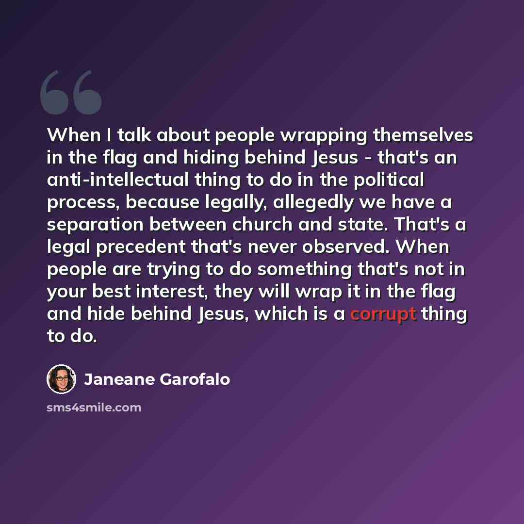 “When I talk about people wrapping themselves in the flag and hiding behind Jesus - that's an anti-intellectual thing to do in the political process, because legally, allegedly we have a separation between church and state. That's a legal precedent that's never observed. When people are trying to…” quote by Janeane Garofalo