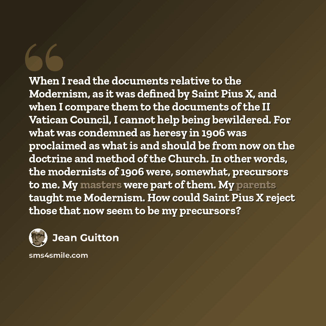 “When I read the documents relative to the Modernism, as it was defined by Saint Pius X, and when I compare them to the documents of the II Vatican Council, I cannot help being bewildered. For what was condemned as heresy in 1906 was proclaimed as what is and should be from now on the doctrine and…” quote by Jean Guitton