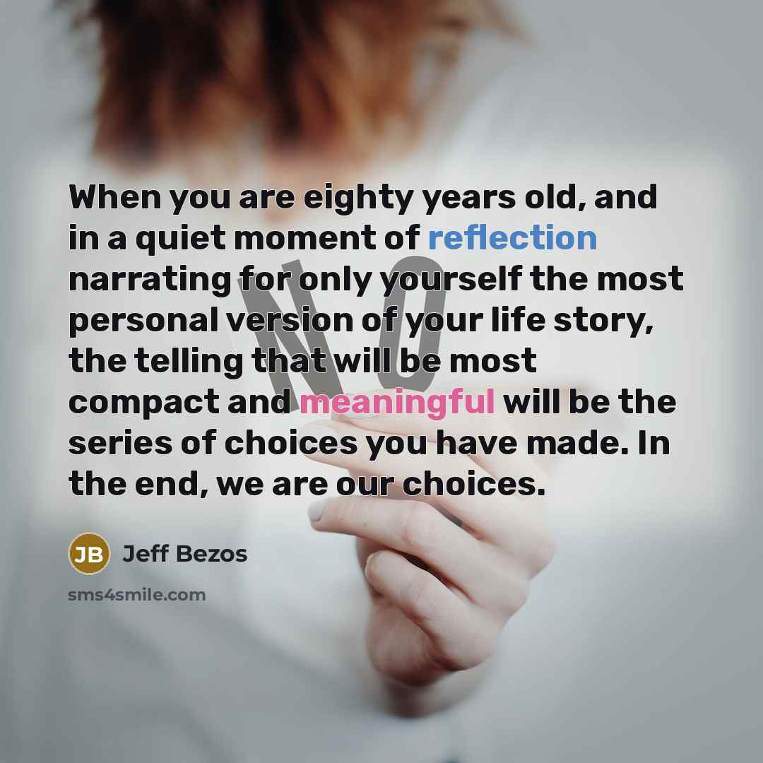 “When you are eighty years old, and in a quiet moment of reflection narrating for only yourself the most personal version of your life story, the telling that will be most compact and meaningful will be the series of choices you have made. In the end, we are our choices.” quote by Jeff Bezos