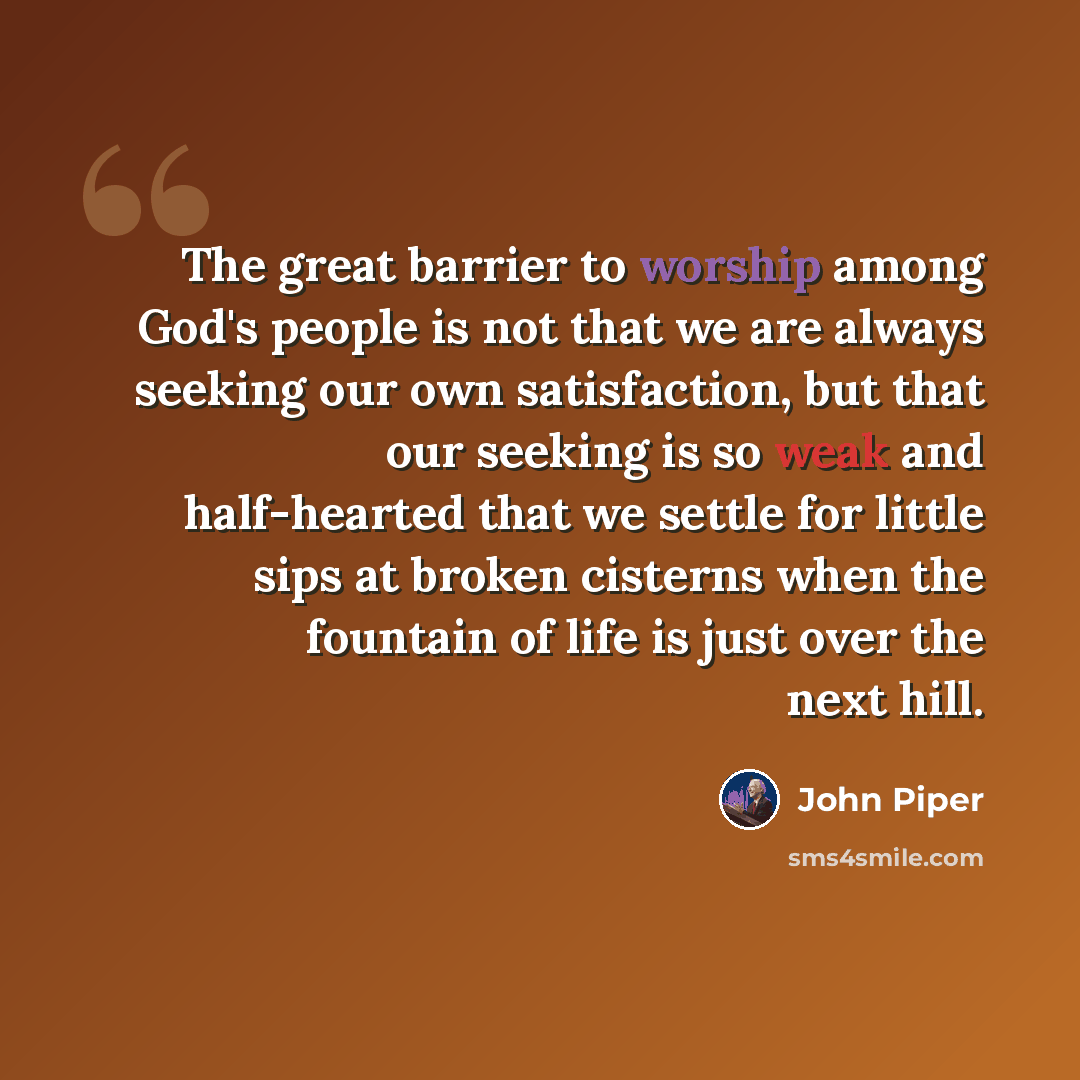 “The great barrier to worship among God's people is not that we are always seeking our own satisfaction, but that our seeking is so weak and half-hearted that we settle for little sips at broken cisterns when the fountain of life is just over the next hill.” quote by John Piper