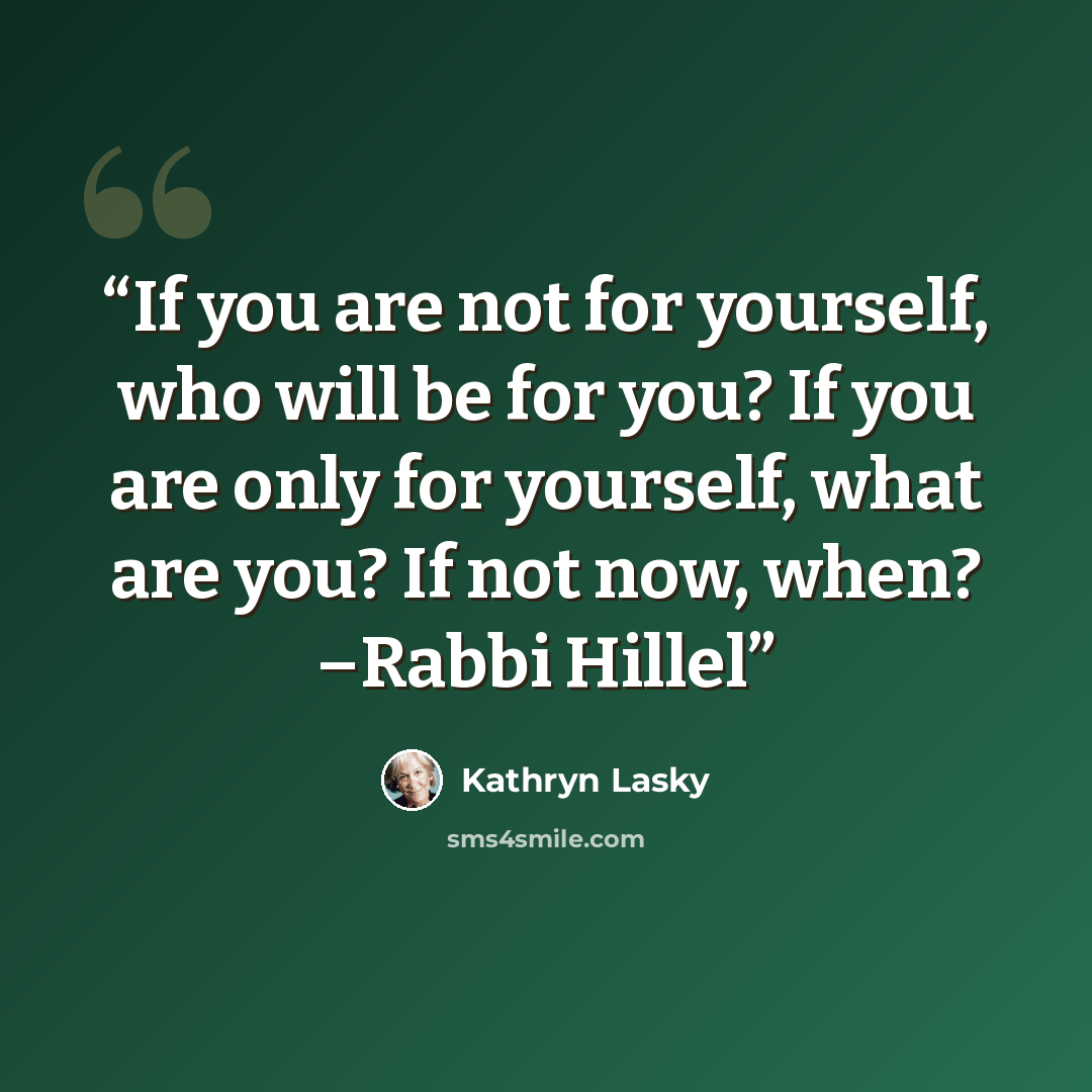 “If you are not for yourself, who will be for you? If you are only for yourself, what are you? If not now, when? –Rabbi Hillel” quote by Kathryn Lasky