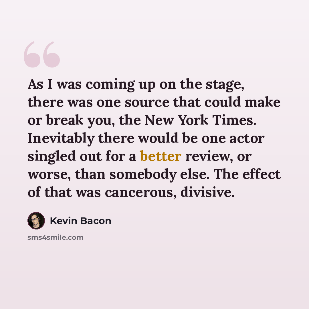 “As I was coming up on the stage, there was one source that could make or break you, the New York Times. Inevitably there would be one actor singled out for a better review, or worse, than somebody else. The effect of that was cancerous, divisive.” quote by Kevin Bacon