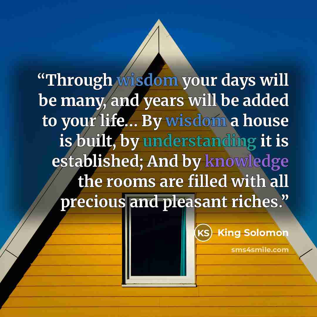 “Through wisdom your days will be many, and years will be added to your life… By wisdom a house is built, by understanding it is established; And by knowledge the rooms are filled with all precious and pleasant riches.” quote by King Solomon