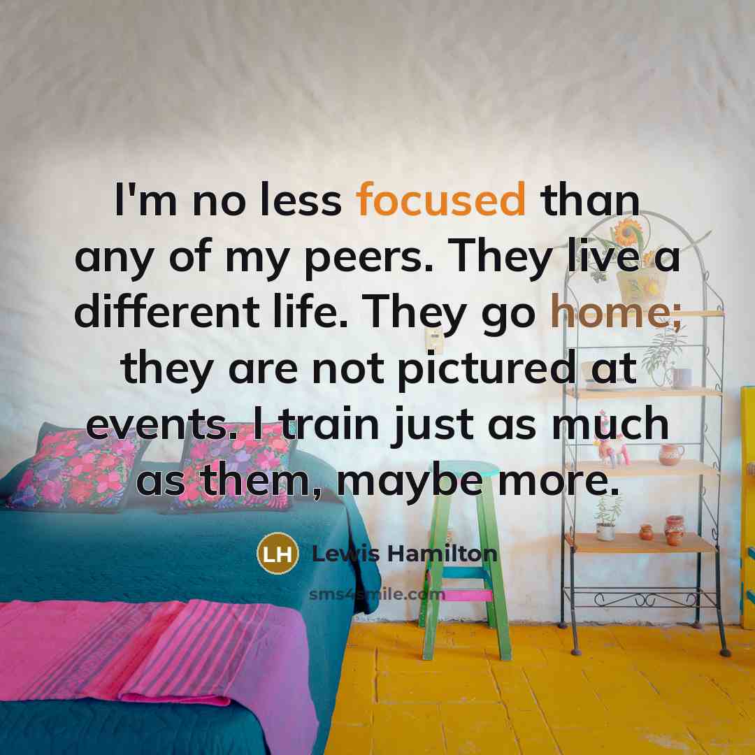 “I'm no less focused than any of my peers. They live a different life. They go home; they are not pictured at events. I train just as much as them, maybe more.” quote by Lewis Hamilton