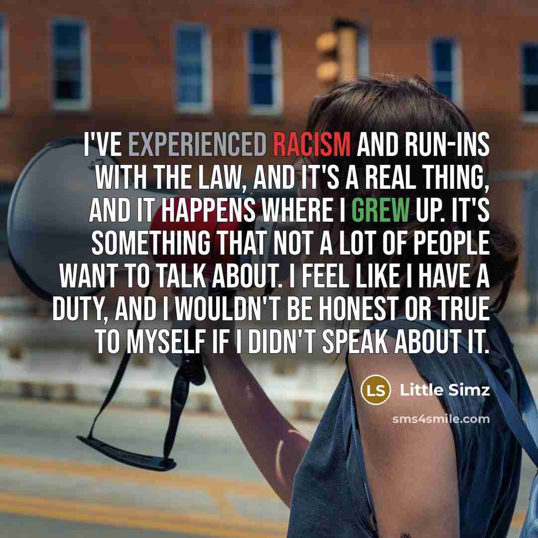 “I've experienced racism and run-ins with the law, and it's a real thing, and it happens where I grew up. It's something that not a lot of people want to talk about. I feel like I have a duty, and I wouldn't be honest or true to myself if I didn't speak about it.” quote by Little Simz