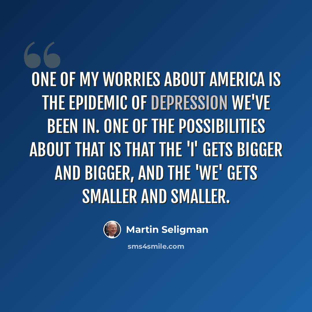 “One of my worries about America is the epidemic of depression we've been in. One of the possibilities about that is that the 'I' gets bigger and bigger, and the 'we' gets smaller and smaller.” quote by Martin Seligman