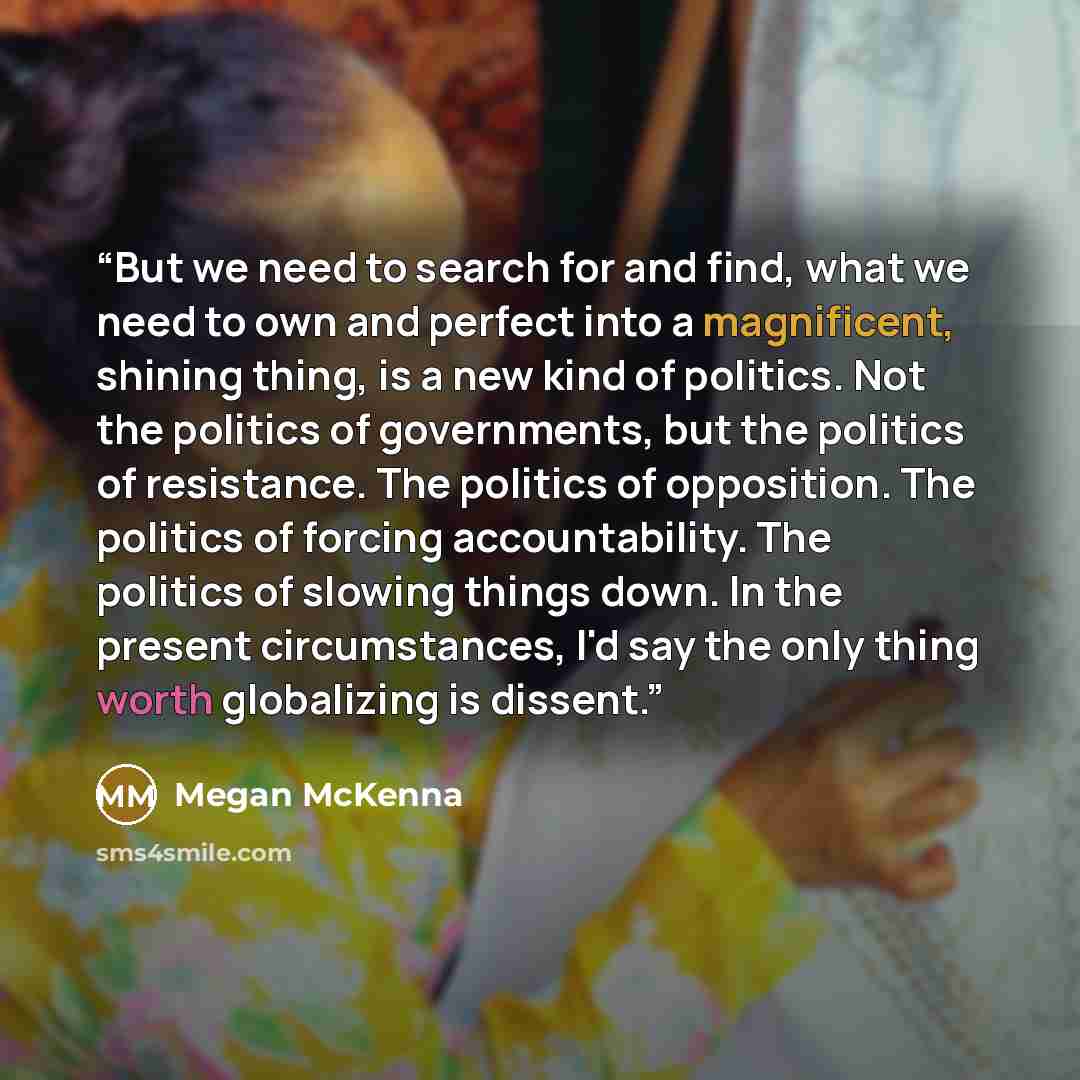 “But we need to search for and find, what we need to own and perfect into a magnificent, shining thing, is a new kind of politics. Not the politics of governments, but the politics of resistance. The politics of opposition. The politics of forcing accountability. The politics of slowing things…” quote by Megan McKenna