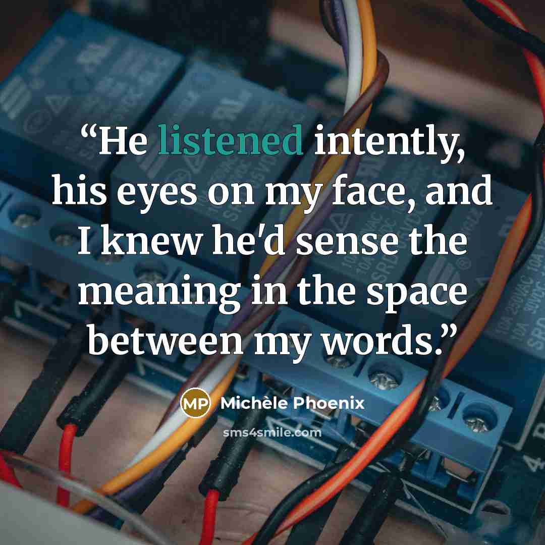 “He listened intently, his eyes on my face, and I knew he'd sense the meaning in the space between my words.” quote by Michele Phoenix