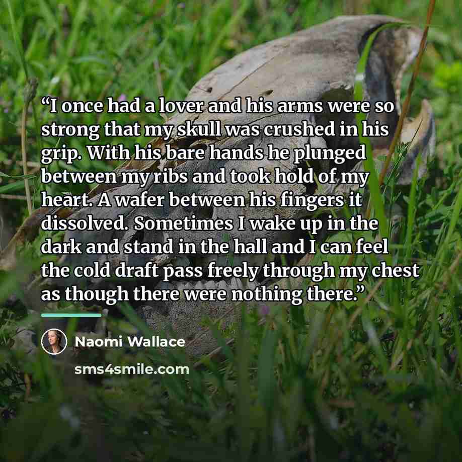 “I once had a lover and his arms were so strong that my skull was crushed in his grip. With his bare hands he plunged between my ribs and took hold of my heart. A wafer between his fingers it dissolved. Sometimes I wake up in the dark and stand in the hall and I can feel the cold draft pass freely…” quote by Naomi Wallace