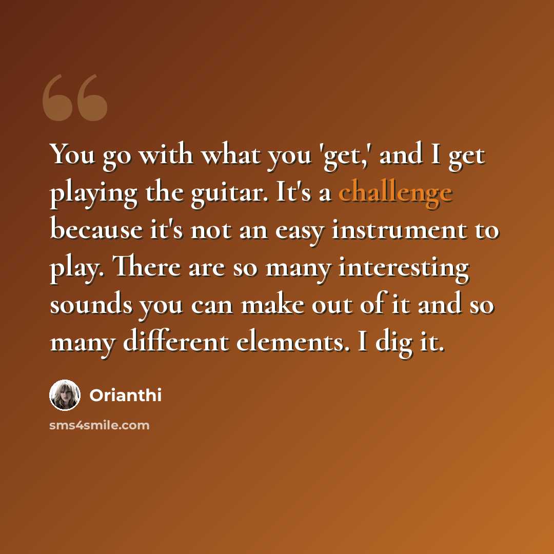 “You go with what you 'get,' and I get playing the guitar. It's a challenge because it's not an easy instrument to play. There are so many interesting sounds you can make out of it and so many different elements. I dig it.” quote by Orianthi
