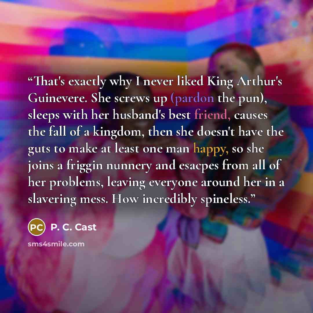 “That's exactly why I never liked King Arthur's Guinevere. She screws up (pardon the pun), sleeps with her husband's best friend, causes the fall of a kingdom, then she doesn't have the guts to make at least one man happy, so she joins a friggin nunnery and esacpes from all of her problems, leaving…” quote by P. C. Cast