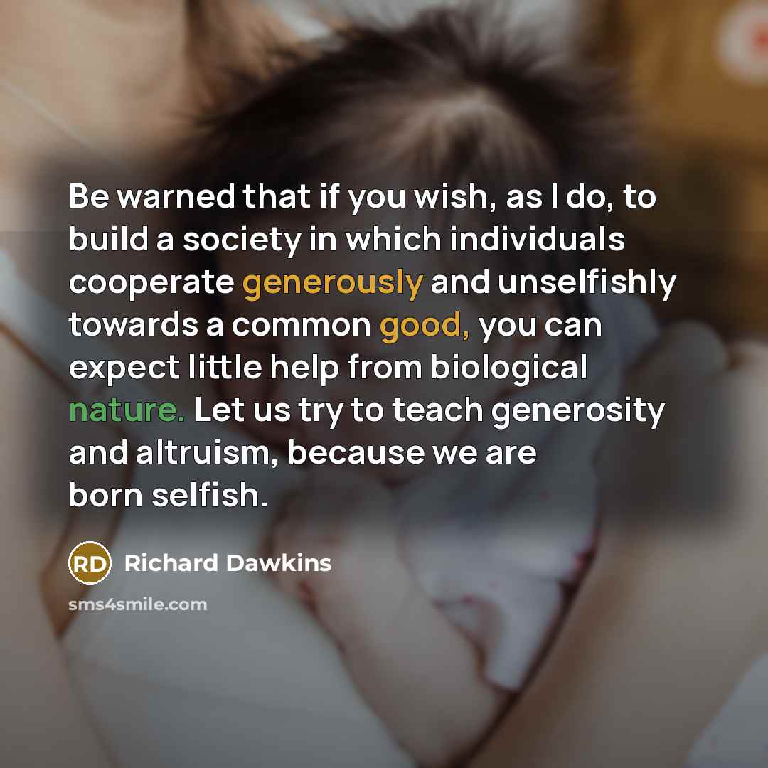 “Be warned that if you wish, as I do, to build a society in which individuals cooperate generously and unselfishly towards a common good, you can expect little help from biological nature. Let us try to teach generosity and altruism, because we are born selfish.” quote by Richard Dawkins