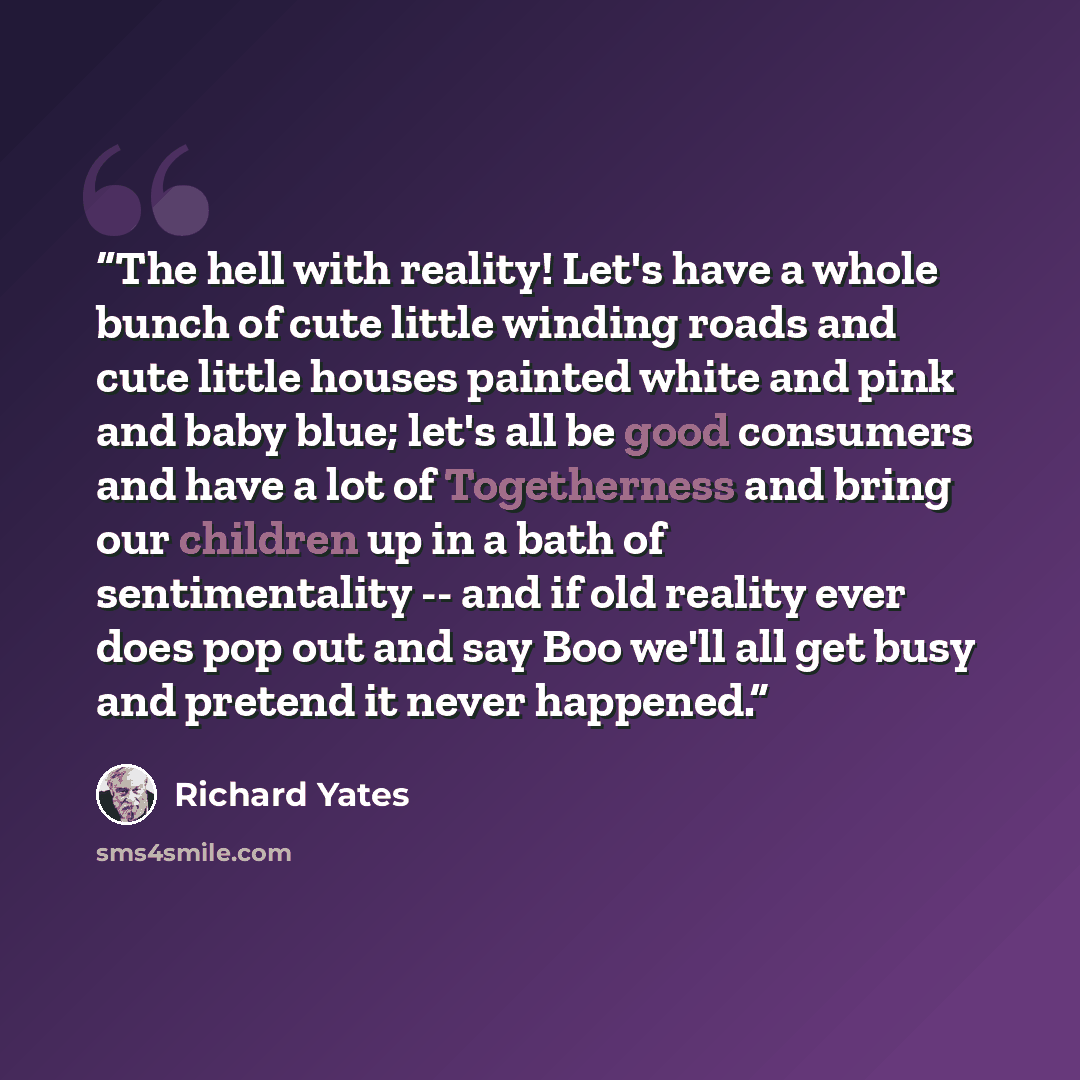 “The hell with reality! Let's have a whole bunch of cute little winding roads and cute little houses painted white and pink and baby blue; let's all be good consumers and have a lot of Togetherness and bring our children up in a bath of sentimentality -- and if old reality ever does pop out and say…” quote by Richard Yates