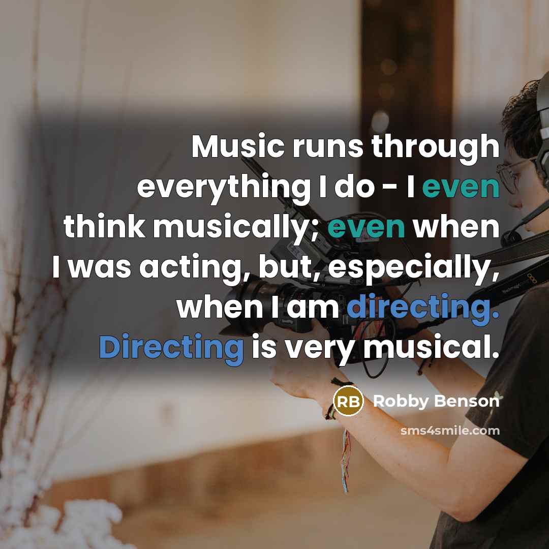 “Music runs through everything I do - I even think musically; even when I was acting, but, especially, when I am directing. Directing is very musical.” quote by Robby Benson