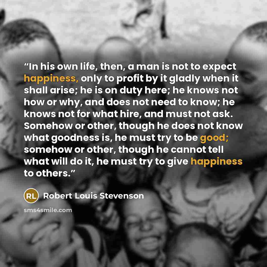 “In his own life, then, a man is not to expect happiness, only to profit by it gladly when it shall arise; he is on duty here; he knows not how or why, and does not need to know; he knows not for what hire, and must not ask. Somehow or other, though he does not know what goodness is, he must try to…” quote by Robert Louis Stevenson