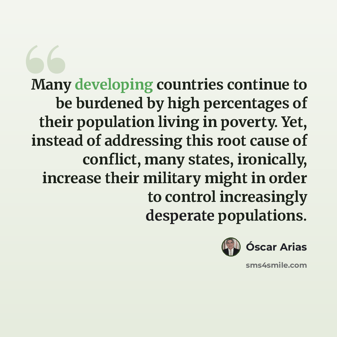 “Many developing countries continue to be burdened by high percentages of their population living in poverty. Yet, instead of addressing this root cause of conflict, many states, ironically, increase their military might in order to control increasingly desperate populations.” quote by Óscar Arias